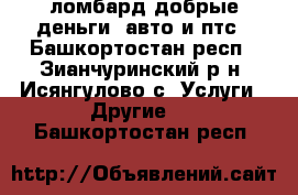 ломбард добрые деньги .авто и птс - Башкортостан респ., Зианчуринский р-н, Исянгулово с. Услуги » Другие   . Башкортостан респ.